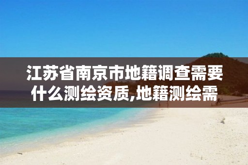 江苏省南京市地籍调查需要什么测绘资质,地籍测绘需要什么资料。