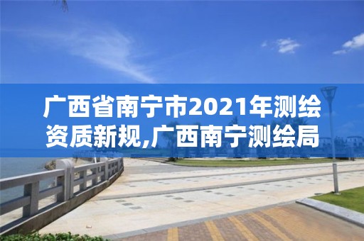 广西省南宁市2021年测绘资质新规,广西南宁测绘局网址