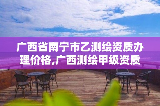 广西省南宁市乙测绘资质办理价格,广西测绘甲级资质公司