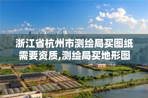 浙江省杭州市测绘局买图纸需要资质,测绘局买地形图需要什么资料。