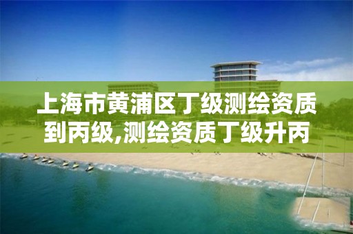 上海市黄浦区丁级测绘资质到丙级,测绘资质丁级升丙级