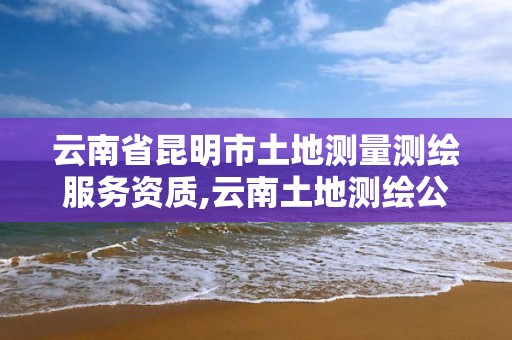 云南省昆明市土地测量测绘服务资质,云南土地测绘公司招聘