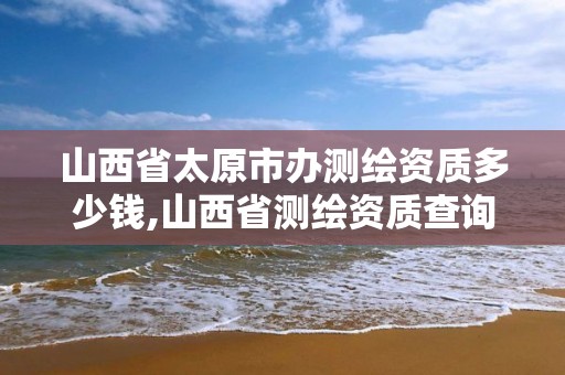 山西省太原市办测绘资质多少钱,山西省测绘资质查询。