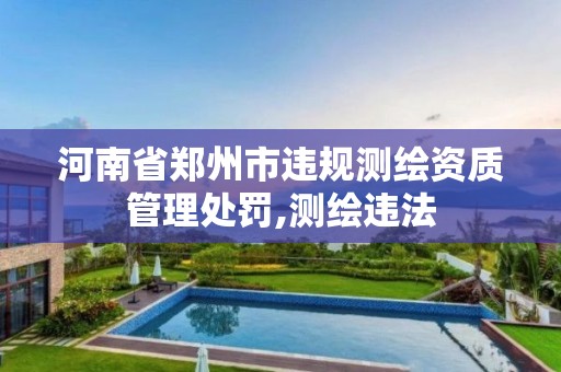 河南省郑州市违规测绘资质管理处罚,测绘违法