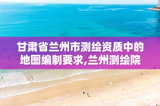 甘肃省兰州市测绘资质中的地图编制要求,兰州测绘院全称。