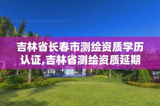 吉林省长春市测绘资质学历认证,吉林省测绘资质延期