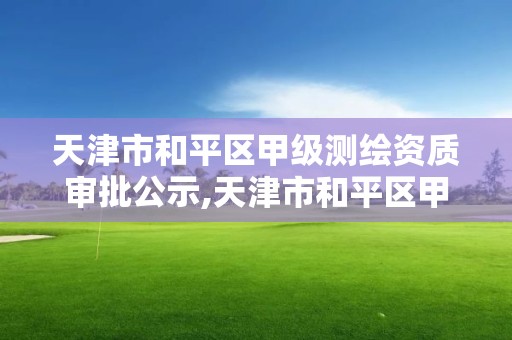 天津市和平区甲级测绘资质审批公示,天津市和平区甲级测绘资质审批公示名单