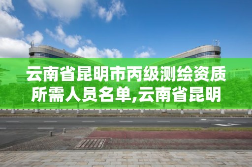 云南省昆明市丙级测绘资质所需人员名单,云南省昆明市丙级测绘资质所需人员名单公示。