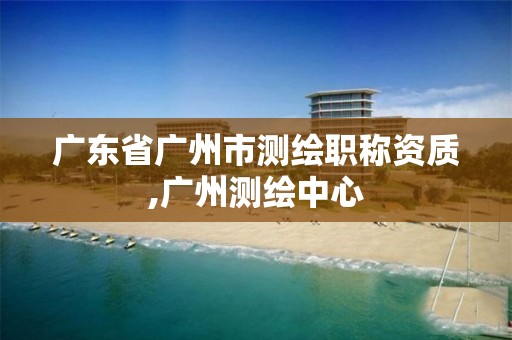 广东省广州市测绘职称资质,广州测绘中心