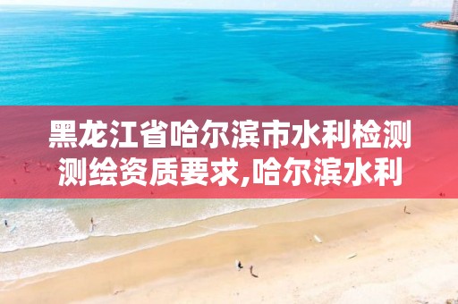 黑龙江省哈尔滨市水利检测测绘资质要求,哈尔滨水利工程是真的吗?公示了吗