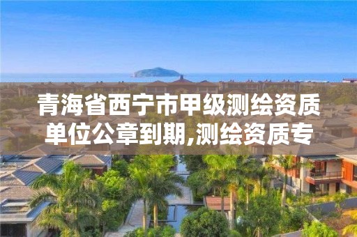 青海省西宁市甲级测绘资质单位公章到期,测绘资质专用章有效期。