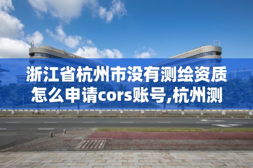 浙江省杭州市没有测绘资质怎么申请cors账号,杭州测绘院。