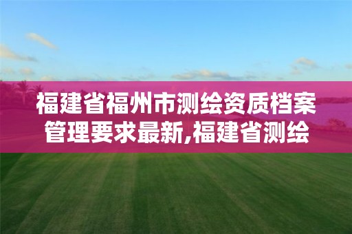 福建省福州市测绘资质档案管理要求最新,福建省测绘单位名单