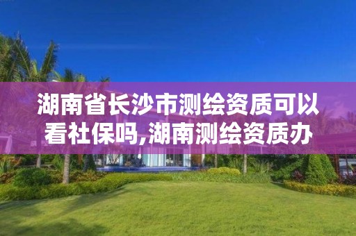 湖南省长沙市测绘资质可以看社保吗,湖南测绘资质办理