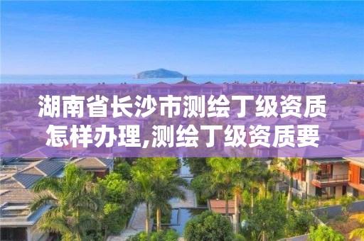 湖南省长沙市测绘丁级资质怎样办理,测绘丁级资质要求