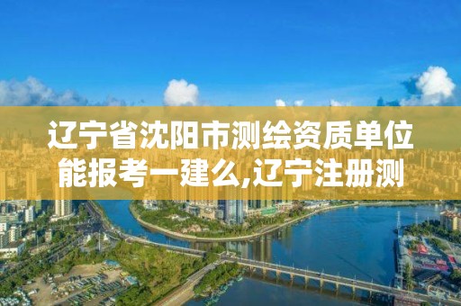 辽宁省沈阳市测绘资质单位能报考一建么,辽宁注册测绘师。