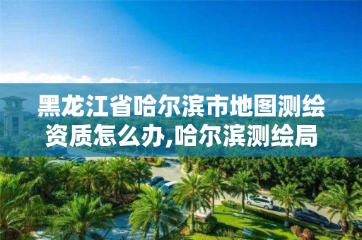 黑龙江省哈尔滨市地图测绘资质怎么办,哈尔滨测绘局怎么样