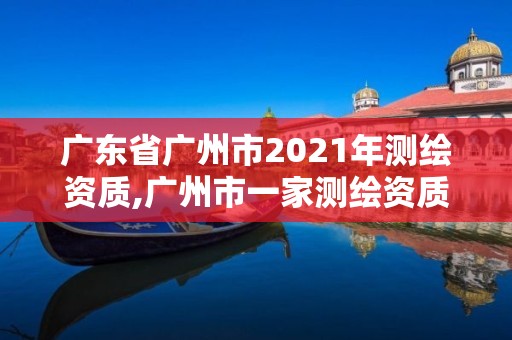 广东省广州市2021年测绘资质,广州市一家测绘资质单位