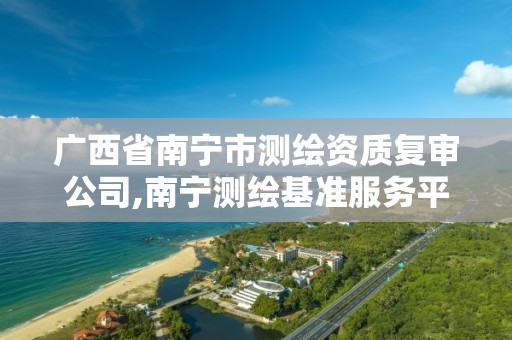 广西省南宁市测绘资质复审公司,南宁测绘基准服务平台