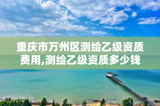 重庆市万州区测绘乙级资质费用,测绘乙级资质多少钱