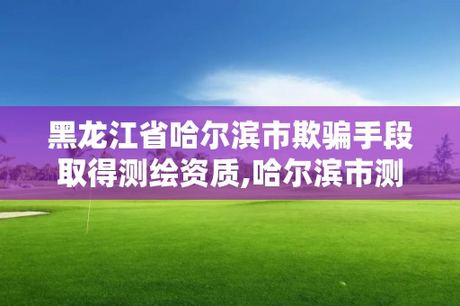 黑龙江省哈尔滨市欺骗手段取得测绘资质,哈尔滨市测绘院