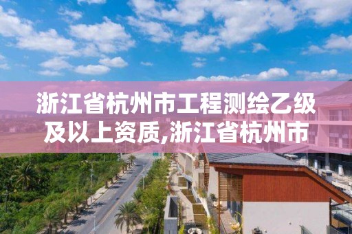 浙江省杭州市工程测绘乙级及以上资质,浙江省杭州市工程测绘乙级及以上资质企业名单。