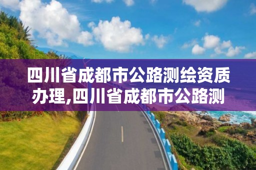 四川省成都市公路测绘资质办理,四川省成都市公路测绘资质办理地点