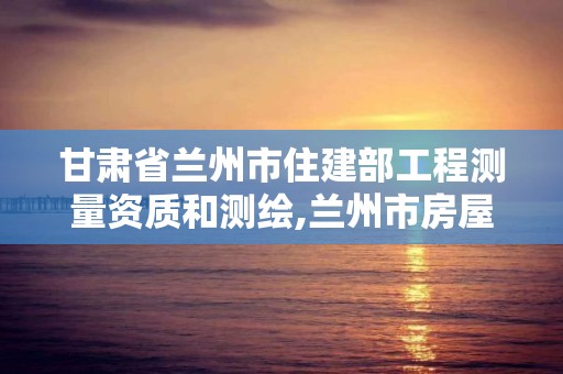 甘肃省兰州市住建部工程测量资质和测绘,兰州市房屋测绘公司电话。