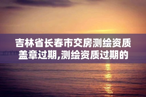 吉林省长春市交房测绘资质盖章过期,测绘资质过期的测绘报告有效吗