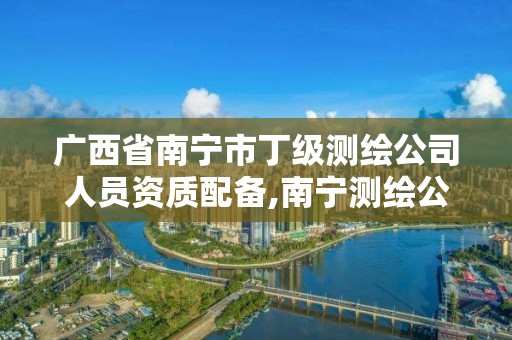 广西省南宁市丁级测绘公司人员资质配备,南宁测绘公司怎么收费标准。