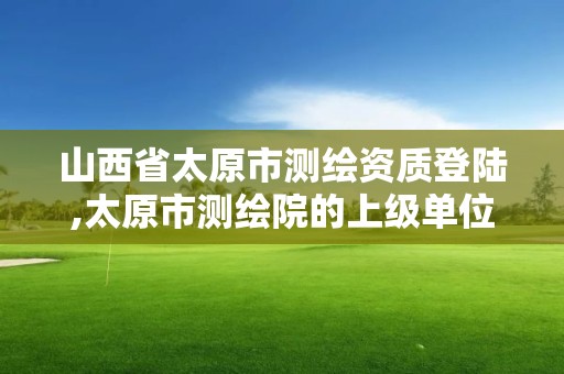 山西省太原市测绘资质登陆,太原市测绘院的上级单位