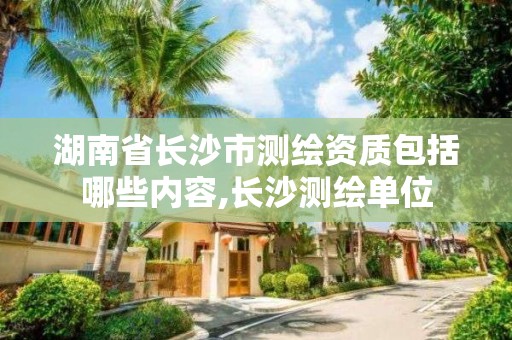 湖南省长沙市测绘资质包括哪些内容,长沙测绘单位