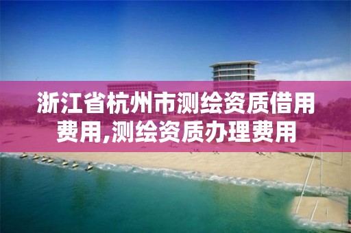 浙江省杭州市测绘资质借用费用,测绘资质办理费用