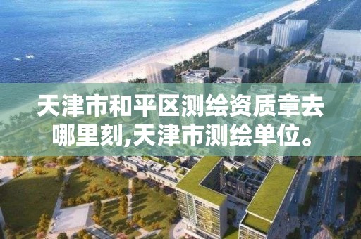 天津市和平区测绘资质章去哪里刻,天津市测绘单位。