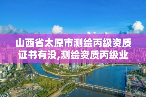 山西省太原市测绘丙级资质证书有没,测绘资质丙级业务范围。