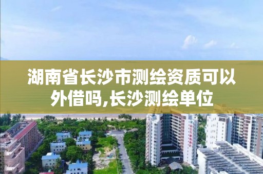 湖南省长沙市测绘资质可以外借吗,长沙测绘单位