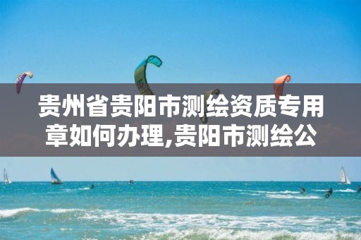 贵州省贵阳市测绘资质专用章如何办理,贵阳市测绘公司。