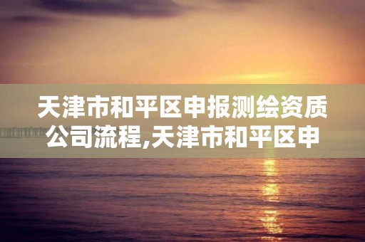 天津市和平区申报测绘资质公司流程,天津市和平区申报测绘资质公司流程查询