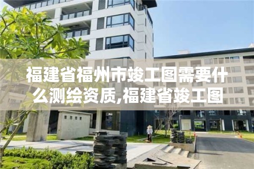 福建省福州市竣工图需要什么测绘资质,福建省竣工图章。