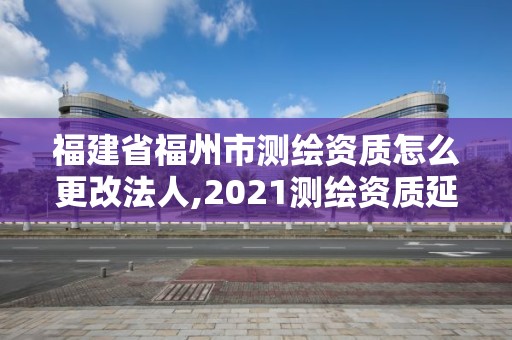 福建省福州市测绘资质怎么更改法人,2021测绘资质延期公告福建省