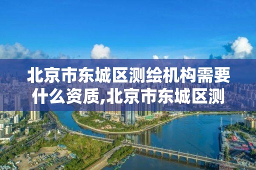 北京市东城区测绘机构需要什么资质,北京市东城区测绘机构需要什么资质的