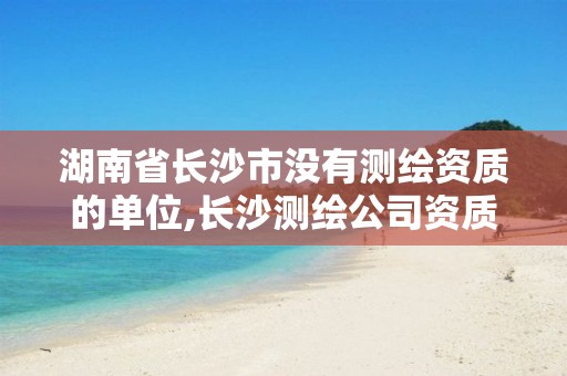 湖南省长沙市没有测绘资质的单位,长沙测绘公司资质有哪家