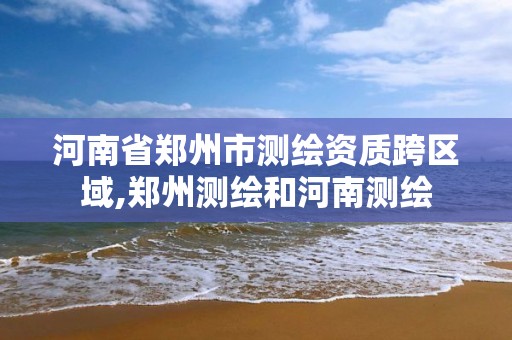 河南省郑州市测绘资质跨区域,郑州测绘和河南测绘