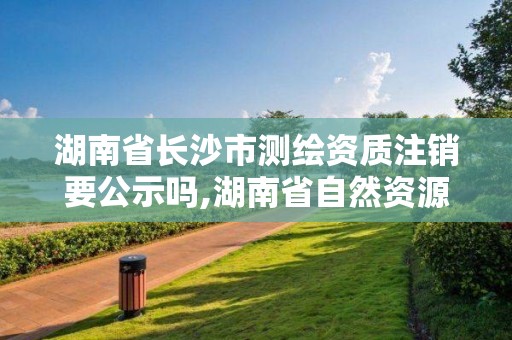 湖南省长沙市测绘资质注销要公示吗,湖南省自然资源厅关于延长测绘资质证书有效期的公告