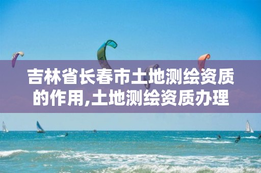 吉林省长春市土地测绘资质的作用,土地测绘资质办理