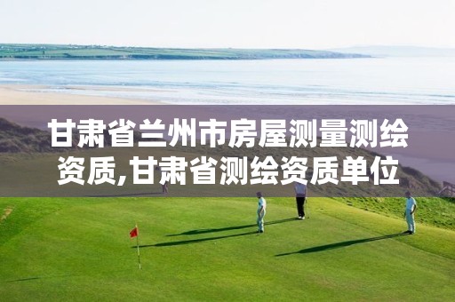 甘肃省兰州市房屋测量测绘资质,甘肃省测绘资质单位