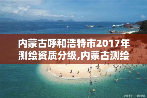 内蒙古呼和浩特市2017年测绘资质分级,内蒙古测绘资质延期公告