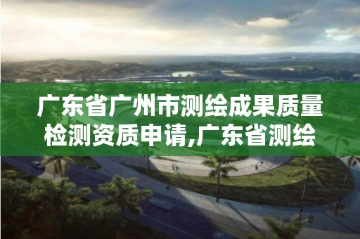 广东省广州市测绘成果质量检测资质申请,广东省测绘资质单位名单。