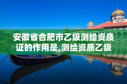 安徽省合肥市乙级测绘资质证的作用是,测绘资质乙级是什么。