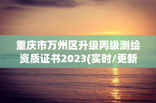 重庆市万州区升级丙级测绘资质证书2023(实时/更新中)